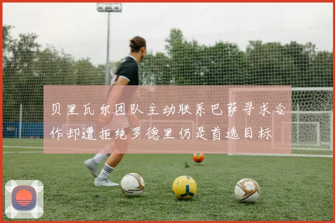 贝里瓦尔团队主动联系巴萨寻求合作却遭拒绝罗德里仍是首选目标